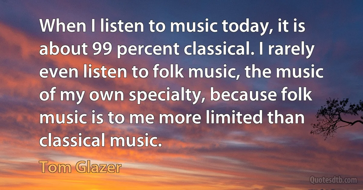 When I listen to music today, it is about 99 percent classical. I rarely even listen to folk music, the music of my own specialty, because folk music is to me more limited than classical music. (Tom Glazer)