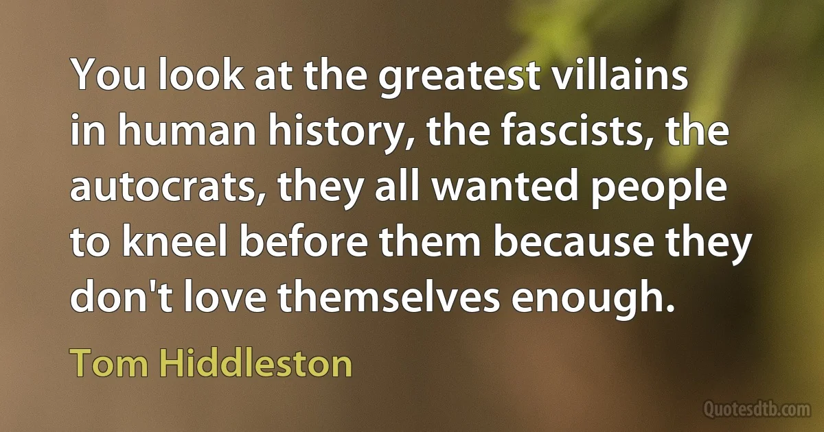 You look at the greatest villains in human history, the fascists, the autocrats, they all wanted people to kneel before them because they don't love themselves enough. (Tom Hiddleston)