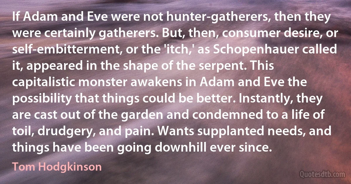 If Adam and Eve were not hunter-gatherers, then they were certainly gatherers. But, then, consumer desire, or self-embitterment, or the 'itch,' as Schopenhauer called it, appeared in the shape of the serpent. This capitalistic monster awakens in Adam and Eve the possibility that things could be better. Instantly, they are cast out of the garden and condemned to a life of toil, drudgery, and pain. Wants supplanted needs, and things have been going downhill ever since. (Tom Hodgkinson)