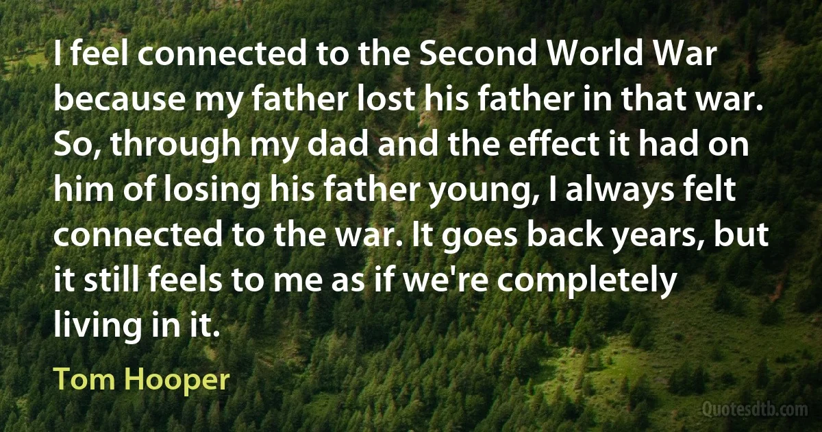 I feel connected to the Second World War because my father lost his father in that war. So, through my dad and the effect it had on him of losing his father young, I always felt connected to the war. It goes back years, but it still feels to me as if we're completely living in it. (Tom Hooper)