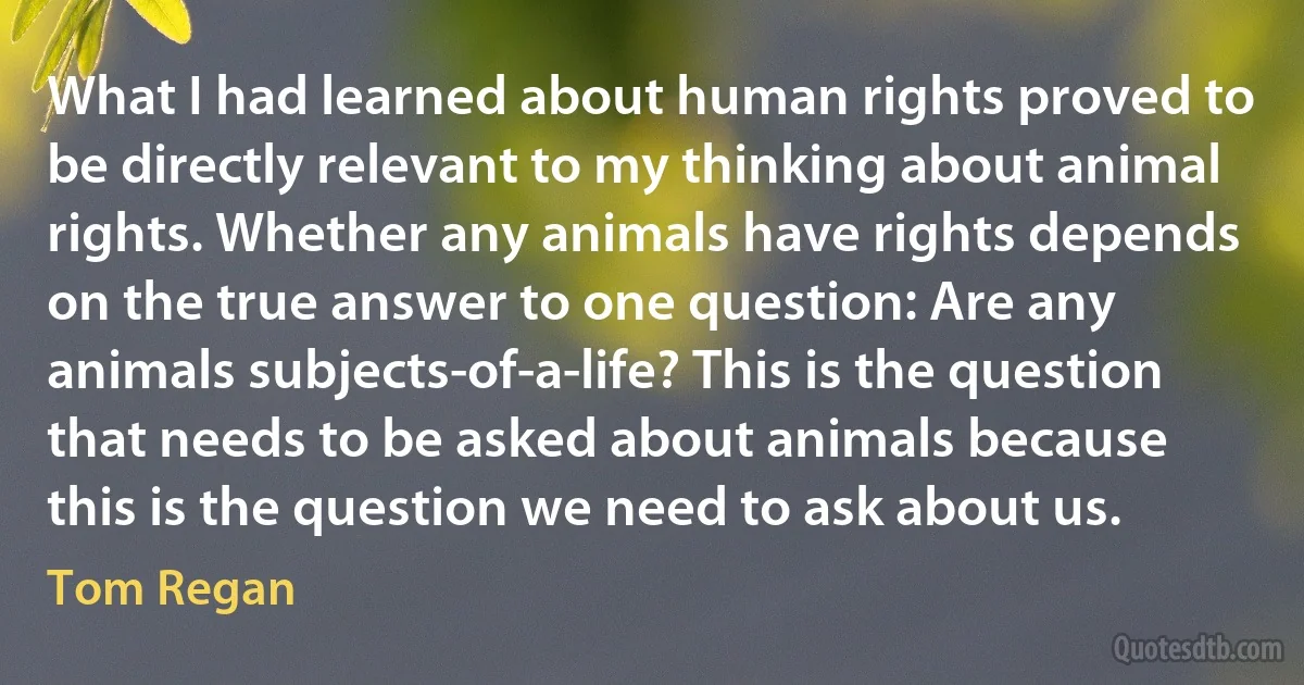 What I had learned about human rights proved to be directly relevant to my thinking about animal rights. Whether any animals have rights depends on the true answer to one question: Are any animals subjects-of-a-life? This is the question that needs to be asked about animals because this is the question we need to ask about us. (Tom Regan)