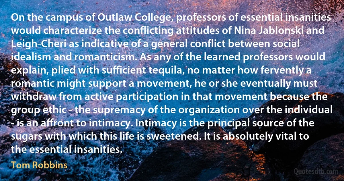 On the campus of Outlaw College, professors of essential insanities would characterize the conflicting attitudes of Nina Jablonski and Leigh-Cheri as indicative of a general conflict between social idealism and romanticism. As any of the learned professors would explain, plied with sufficient tequila, no matter how fervently a romantic might support a movement, he or she eventually must withdraw from active participation in that movement because the group ethic - the supremacy of the organization over the individual - is an affront to intimacy. Intimacy is the principal source of the sugars with which this life is sweetened. It is absolutely vital to the essential insanities. (Tom Robbins)