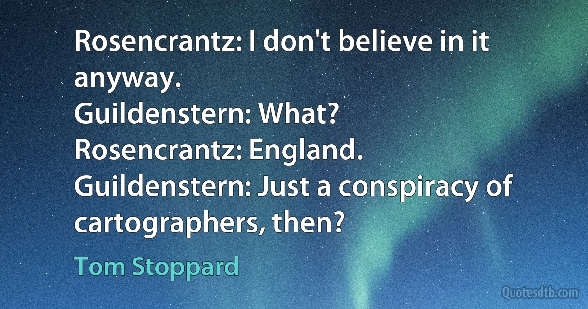 Rosencrantz: I don't believe in it anyway.
Guildenstern: What?
Rosencrantz: England.
Guildenstern: Just a conspiracy of cartographers, then? (Tom Stoppard)