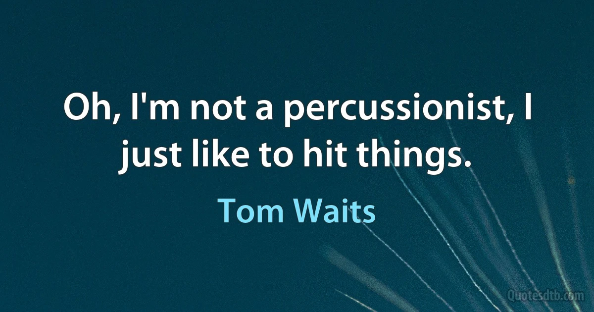 Oh, I'm not a percussionist, I just like to hit things. (Tom Waits)