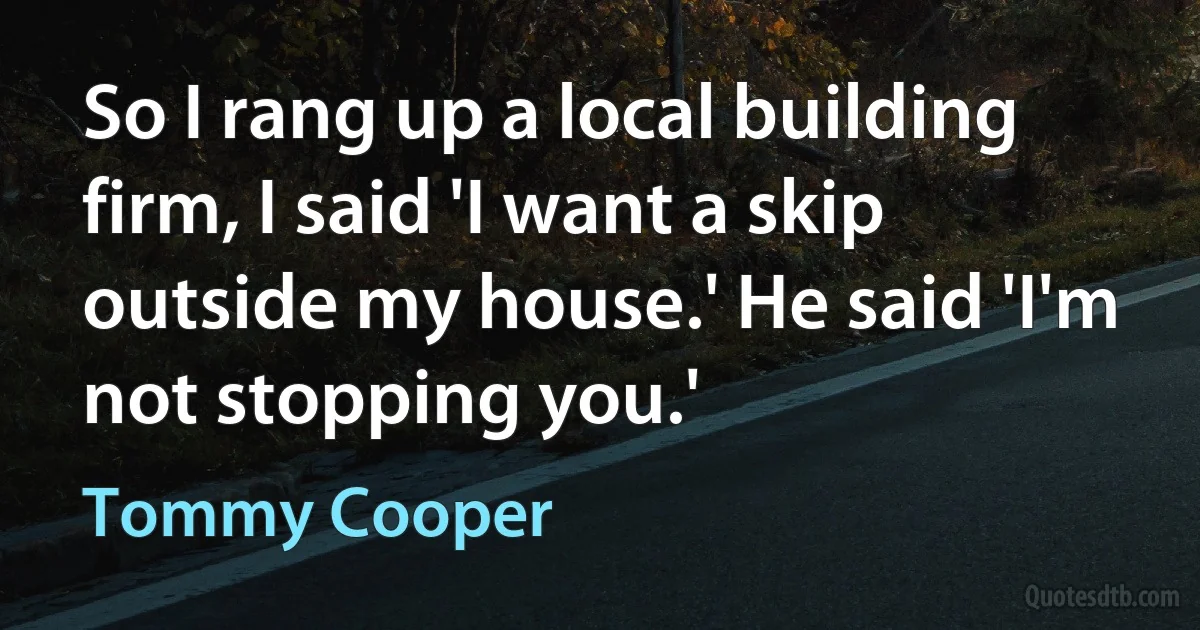 So I rang up a local building firm, I said 'I want a skip outside my house.' He said 'I'm not stopping you.' (Tommy Cooper)