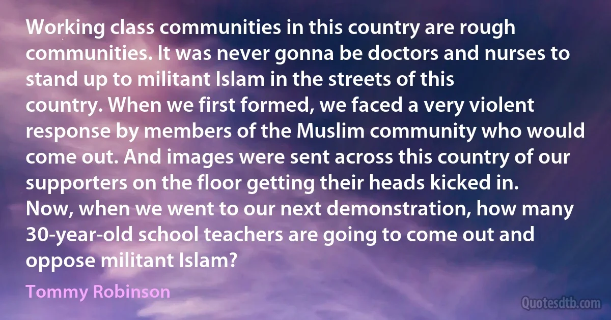 Working class communities in this country are rough communities. It was never gonna be doctors and nurses to stand up to militant Islam in the streets of this country. When we first formed, we faced a very violent response by members of the Muslim community who would come out. And images were sent across this country of our supporters on the floor getting their heads kicked in. Now, when we went to our next demonstration, how many 30-year-old school teachers are going to come out and oppose militant Islam? (Tommy Robinson)