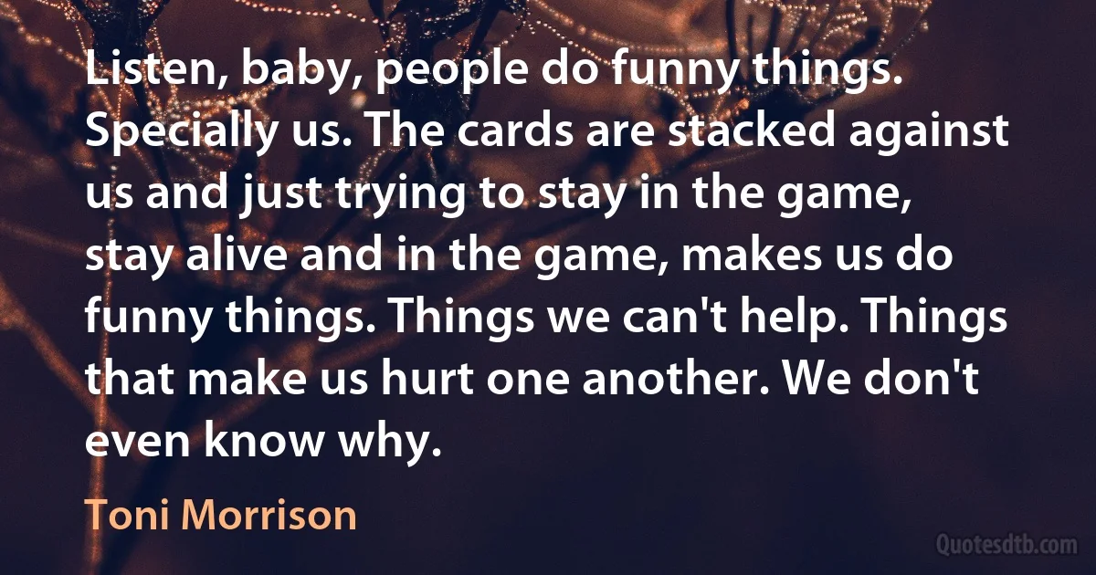 Listen, baby, people do funny things. Specially us. The cards are stacked against us and just trying to stay in the game, stay alive and in the game, makes us do funny things. Things we can't help. Things that make us hurt one another. We don't even know why. (Toni Morrison)