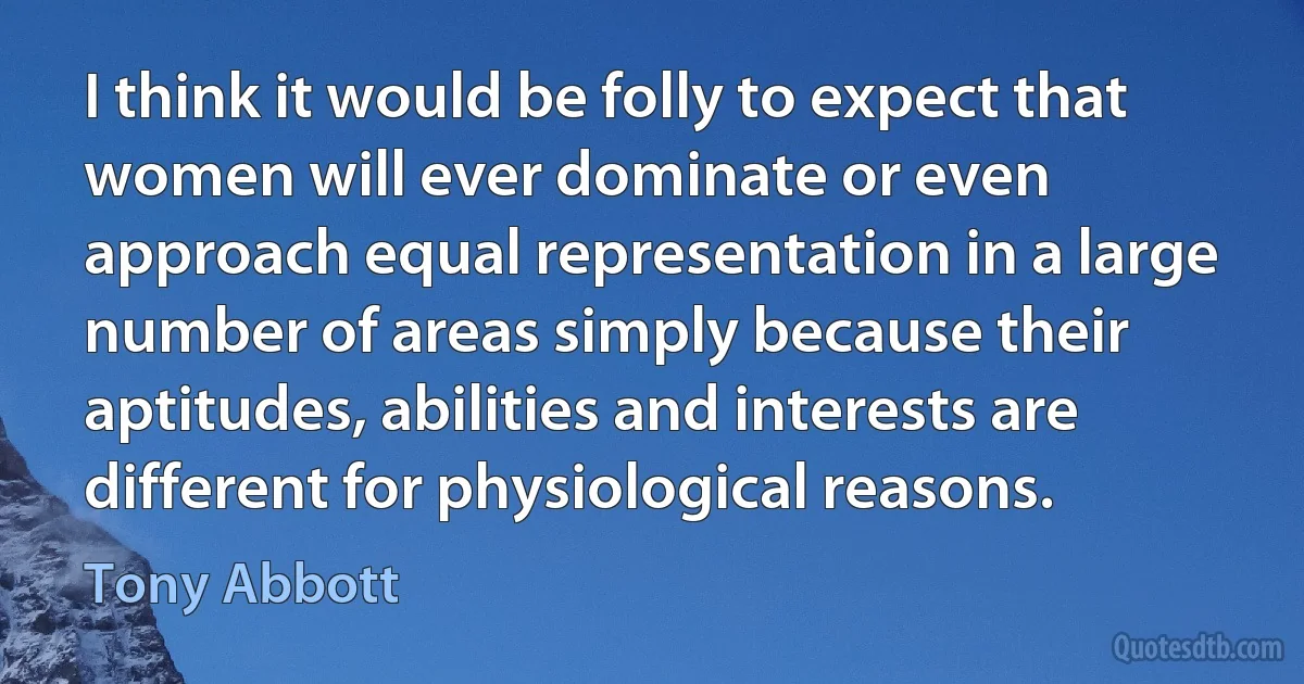 I think it would be folly to expect that women will ever dominate or even approach equal representation in a large number of areas simply because their aptitudes, abilities and interests are different for physiological reasons. (Tony Abbott)