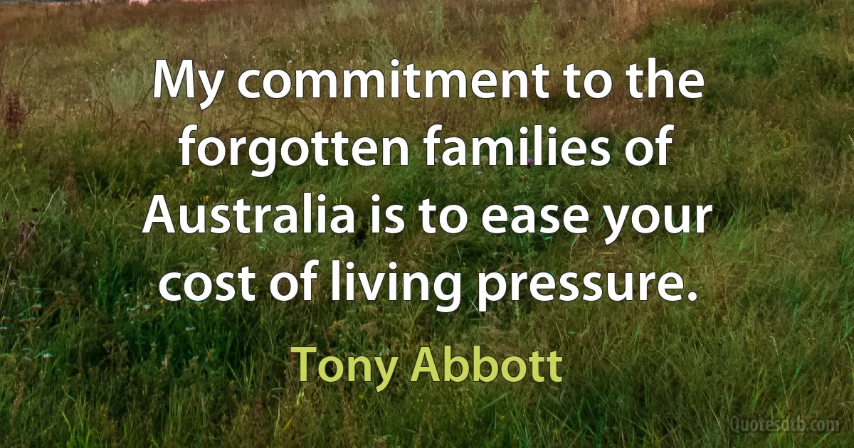 My commitment to the forgotten families of Australia is to ease your cost of living pressure. (Tony Abbott)