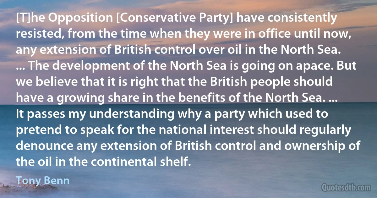 [T]he Opposition [Conservative Party] have consistently resisted, from the time when they were in office until now, any extension of British control over oil in the North Sea. ... The development of the North Sea is going on apace. But we believe that it is right that the British people should have a growing share in the benefits of the North Sea. ... It passes my understanding why a party which used to pretend to speak for the national interest should regularly denounce any extension of British control and ownership of the oil in the continental shelf. (Tony Benn)