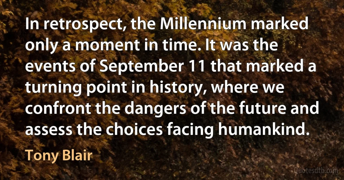 In retrospect, the Millennium marked only a moment in time. It was the events of September 11 that marked a turning point in history, where we confront the dangers of the future and assess the choices facing humankind. (Tony Blair)