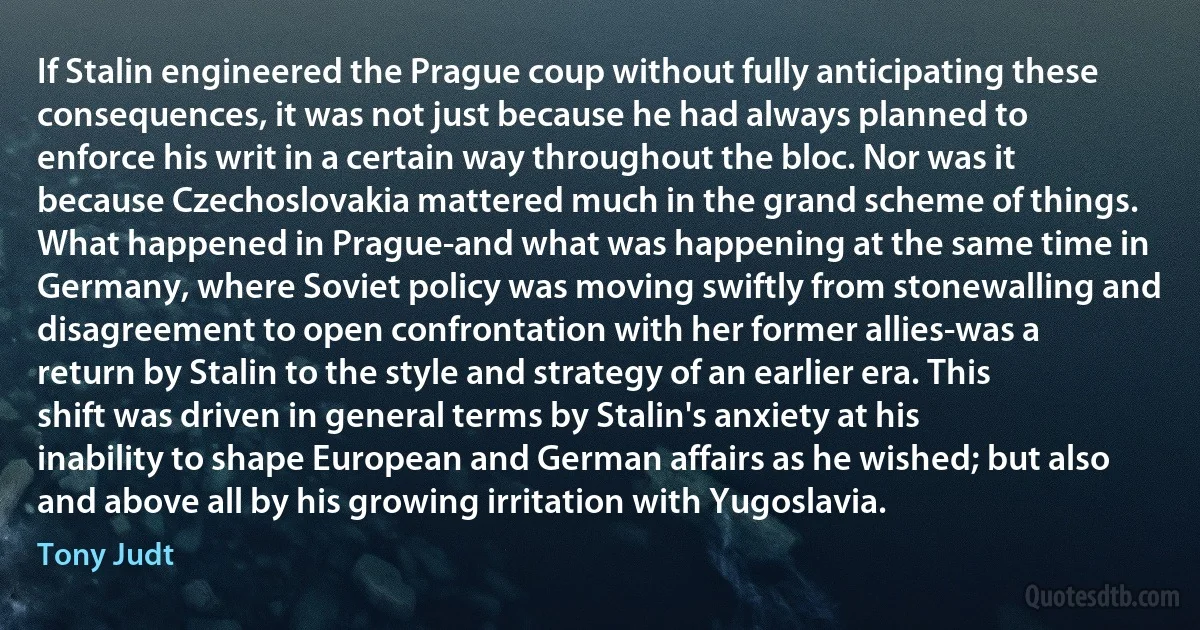 If Stalin engineered the Prague coup without fully anticipating these consequences, it was not just because he had always planned to enforce his writ in a certain way throughout the bloc. Nor was it because Czechoslovakia mattered much in the grand scheme of things. What happened in Prague-and what was happening at the same time in Germany, where Soviet policy was moving swiftly from stonewalling and disagreement to open confrontation with her former allies-was a return by Stalin to the style and strategy of an earlier era. This shift was driven in general terms by Stalin's anxiety at his inability to shape European and German affairs as he wished; but also and above all by his growing irritation with Yugoslavia. (Tony Judt)