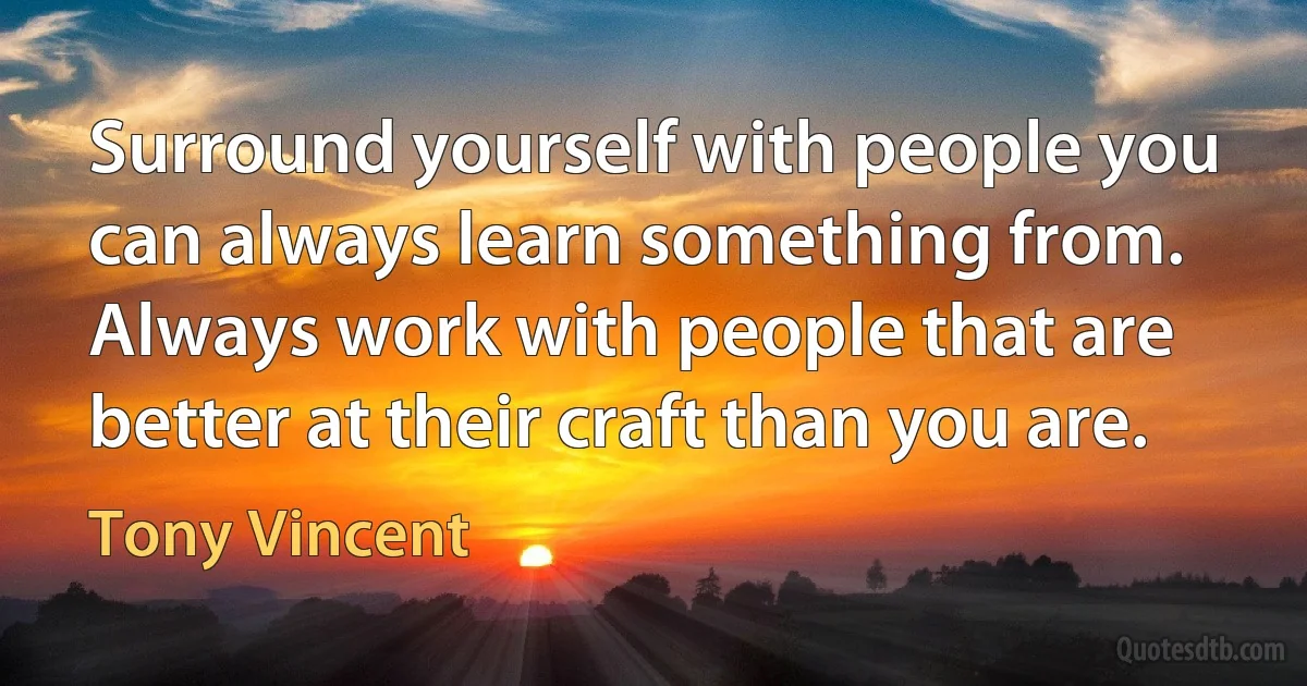 Surround yourself with people you can always learn something from. Always work with people that are better at their craft than you are. (Tony Vincent)