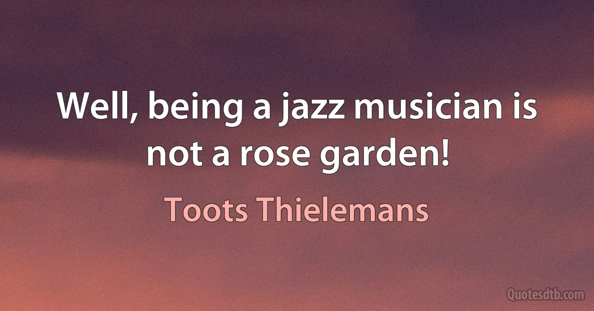 Well, being a jazz musician is not a rose garden! (Toots Thielemans)