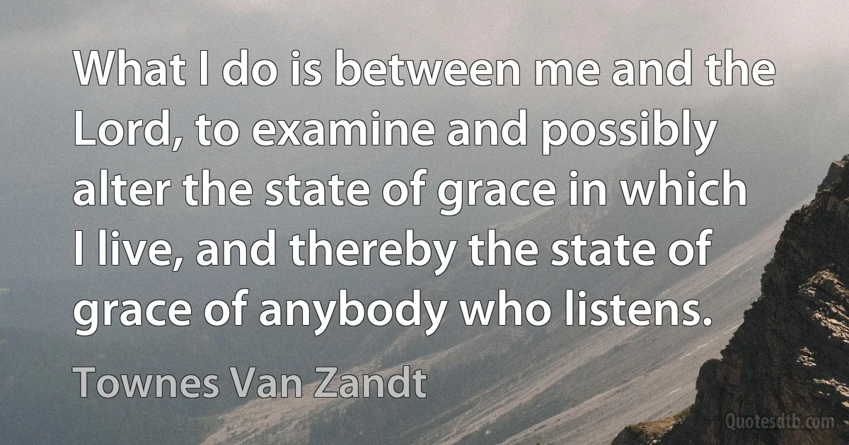 What I do is between me and the Lord, to examine and possibly alter the state of grace in which I live, and thereby the state of grace of anybody who listens. (Townes Van Zandt)