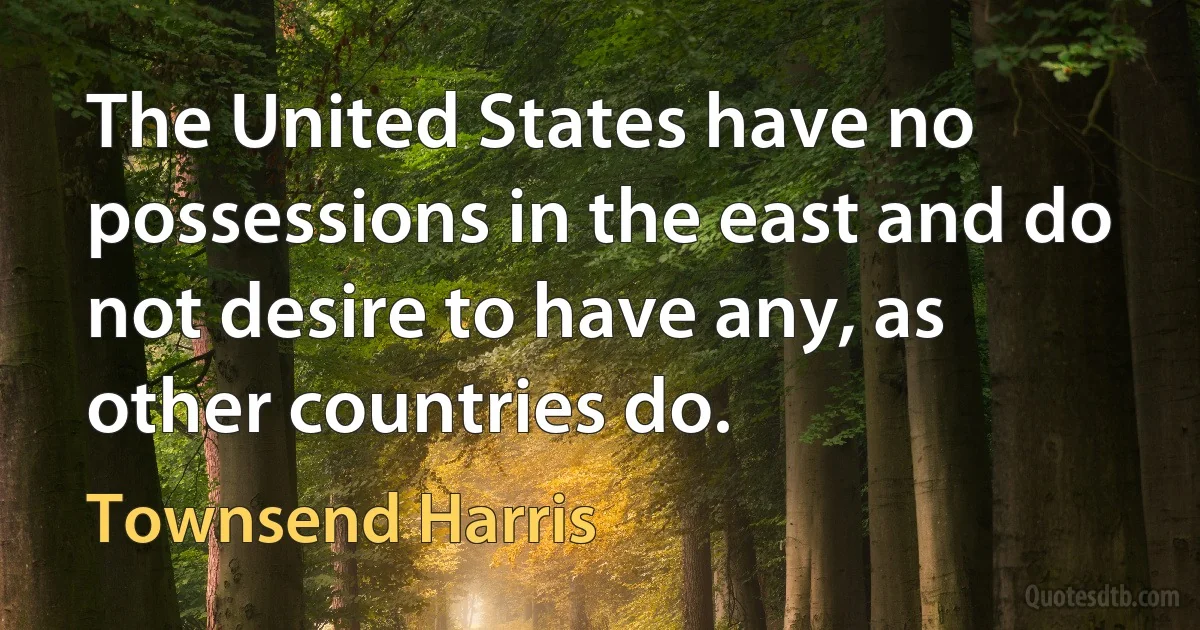 The United States have no possessions in the east and do not desire to have any, as other countries do. (Townsend Harris)