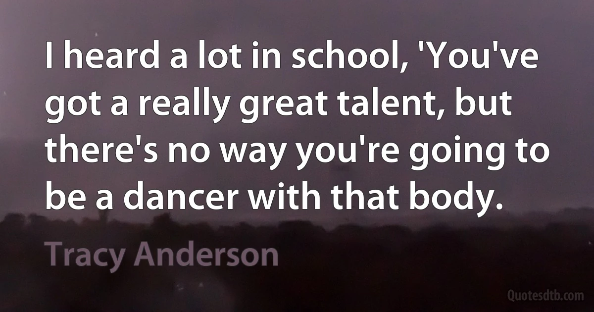 I heard a lot in school, 'You've got a really great talent, but there's no way you're going to be a dancer with that body. (Tracy Anderson)