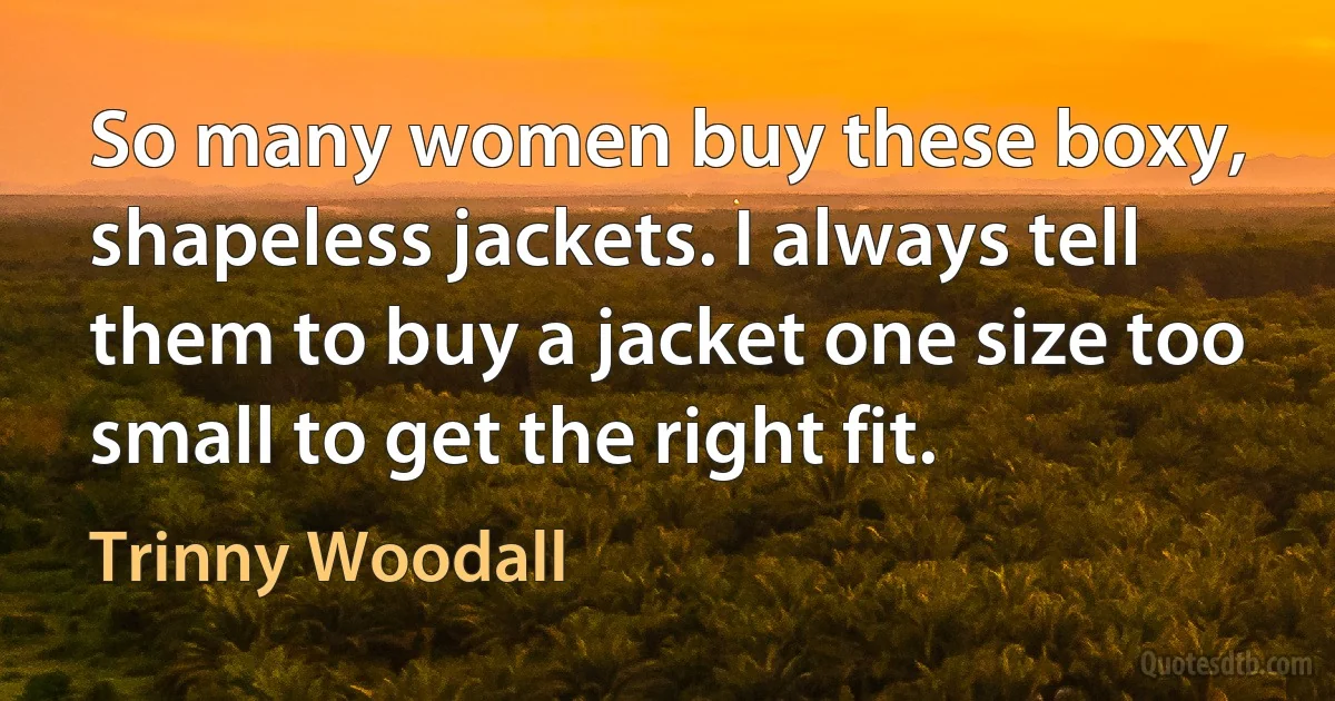 So many women buy these boxy, shapeless jackets. I always tell them to buy a jacket one size too small to get the right fit. (Trinny Woodall)