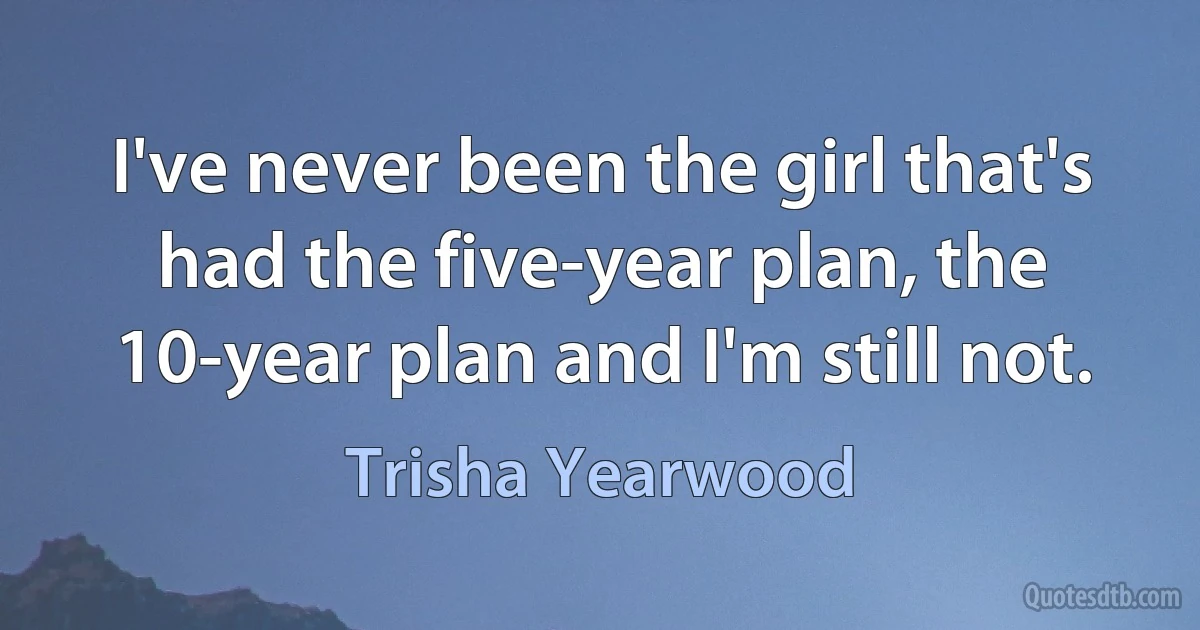 I've never been the girl that's had the five-year plan, the 10-year plan and I'm still not. (Trisha Yearwood)