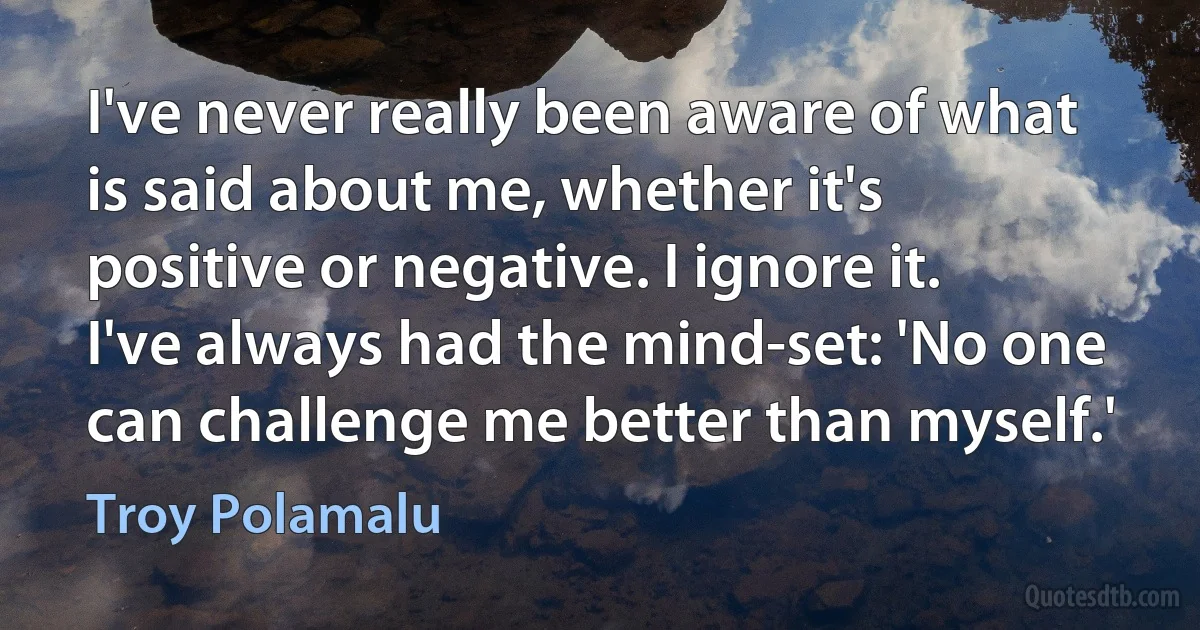 I've never really been aware of what is said about me, whether it's positive or negative. I ignore it. I've always had the mind-set: 'No one can challenge me better than myself.' (Troy Polamalu)