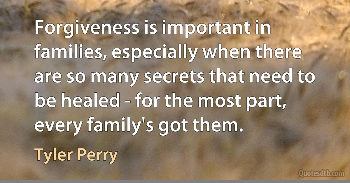 Forgiveness is important in families, especially when there are so many secrets that need to be healed - for the most part, every family's got them. (Tyler Perry)