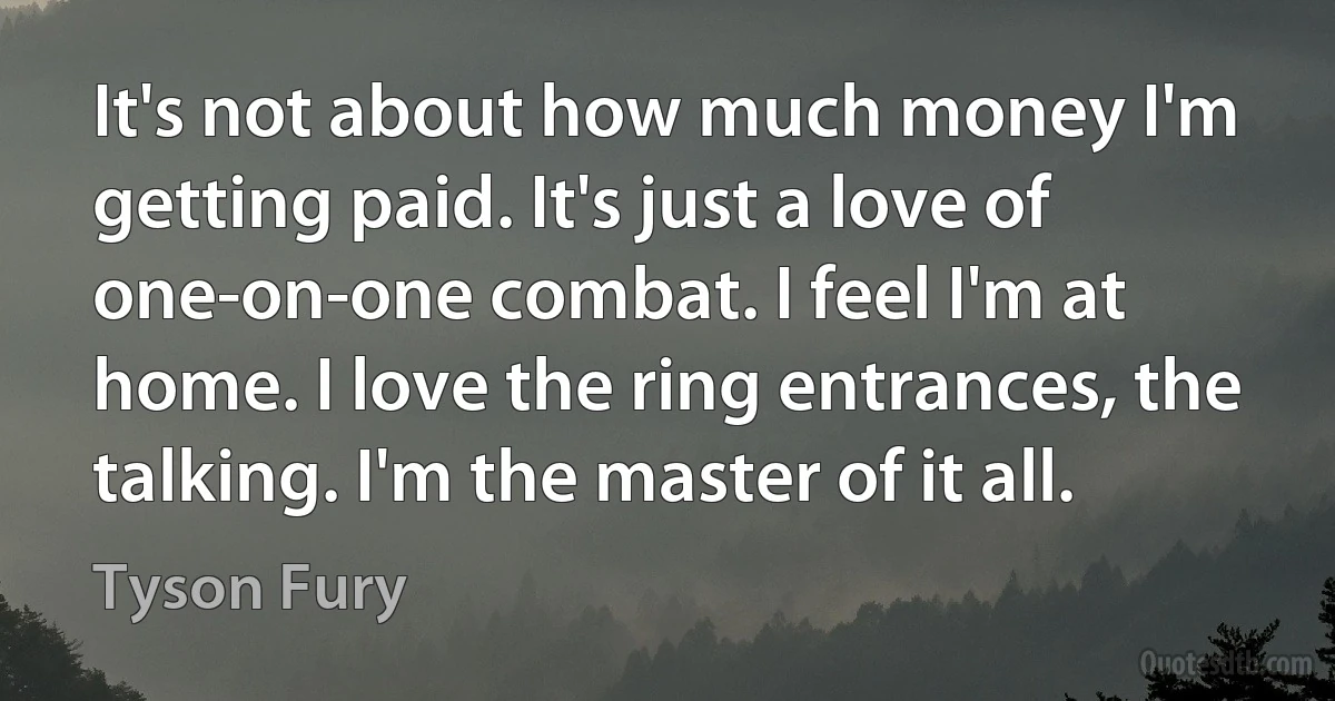 It's not about how much money I'm getting paid. It's just a love of one-on-one combat. I feel I'm at home. I love the ring entrances, the talking. I'm the master of it all. (Tyson Fury)