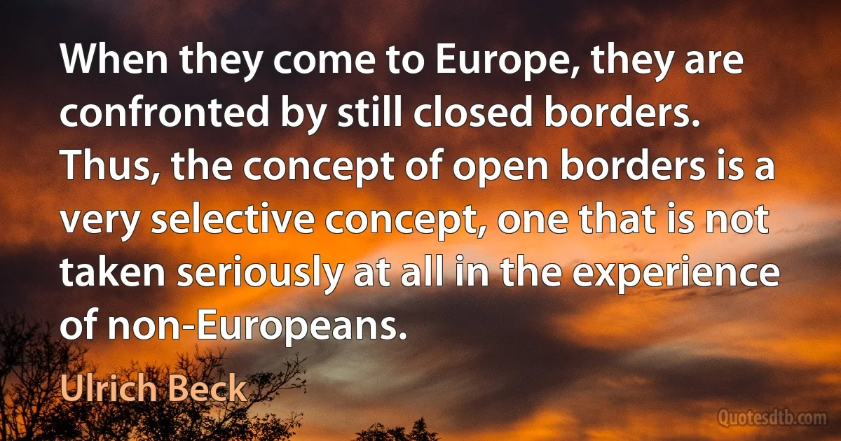 When they come to Europe, they are confronted by still closed borders. Thus, the concept of open borders is a very selective concept, one that is not taken seriously at all in the experience of non-Europeans. (Ulrich Beck)