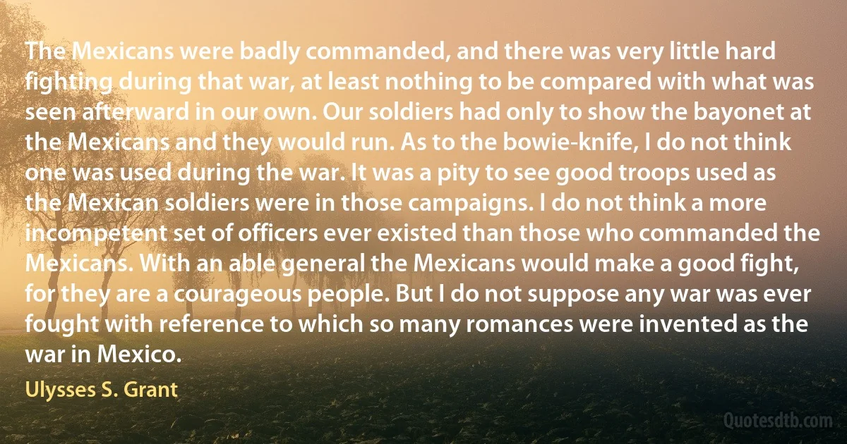 The Mexicans were badly commanded, and there was very little hard fighting during that war, at least nothing to be compared with what was seen afterward in our own. Our soldiers had only to show the bayonet at the Mexicans and they would run. As to the bowie-knife, I do not think one was used during the war. It was a pity to see good troops used as the Mexican soldiers were in those campaigns. I do not think a more incompetent set of officers ever existed than those who commanded the Mexicans. With an able general the Mexicans would make a good fight, for they are a courageous people. But I do not suppose any war was ever fought with reference to which so many romances were invented as the war in Mexico. (Ulysses S. Grant)