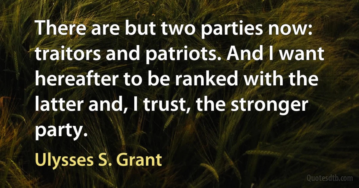 There are but two parties now: traitors and patriots. And I want hereafter to be ranked with the latter and, I trust, the stronger party. (Ulysses S. Grant)