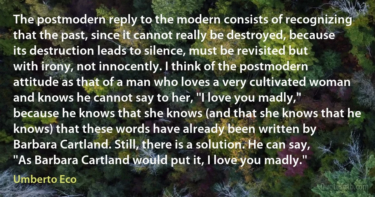 The postmodern reply to the modern consists of recognizing that the past, since it cannot really be destroyed, because its destruction leads to silence, must be revisited but with irony, not innocently. I think of the postmodern attitude as that of a man who loves a very cultivated woman and knows he cannot say to her, ''I love you madly,'' because he knows that she knows (and that she knows that he knows) that these words have already been written by Barbara Cartland. Still, there is a solution. He can say, ''As Barbara Cartland would put it, I love you madly.'' (Umberto Eco)