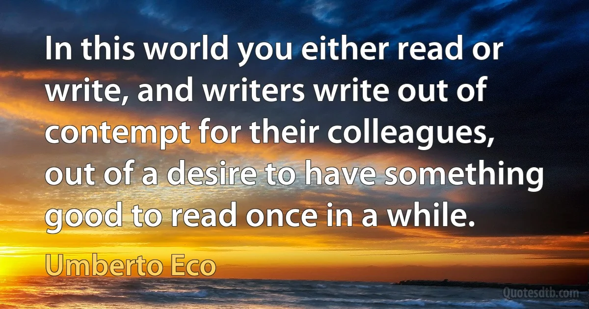 In this world you either read or write, and writers write out of contempt for their colleagues, out of a desire to have something good to read once in a while. (Umberto Eco)