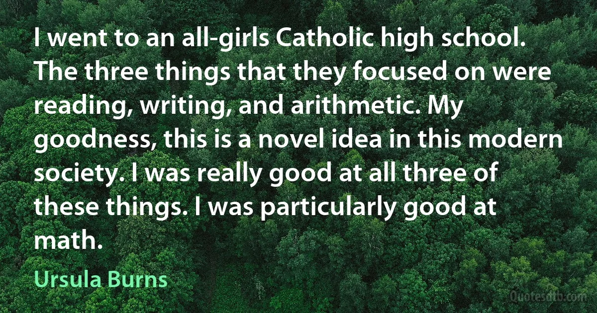 I went to an all-girls Catholic high school. The three things that they focused on were reading, writing, and arithmetic. My goodness, this is a novel idea in this modern society. I was really good at all three of these things. I was particularly good at math. (Ursula Burns)