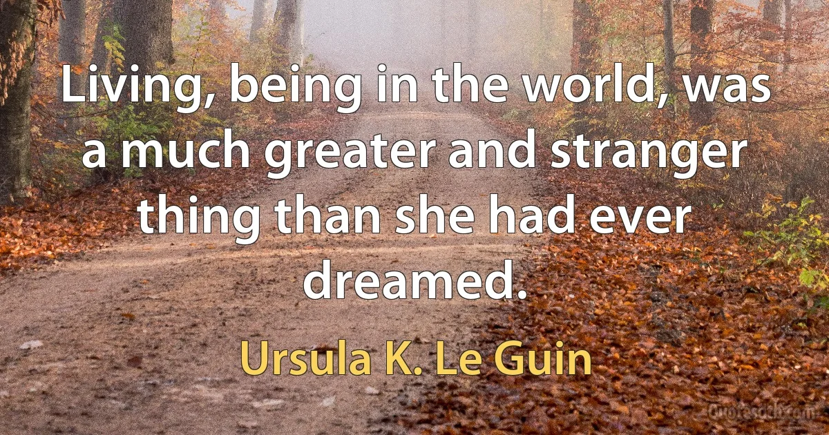 Living, being in the world, was a much greater and stranger thing than she had ever dreamed. (Ursula K. Le Guin)