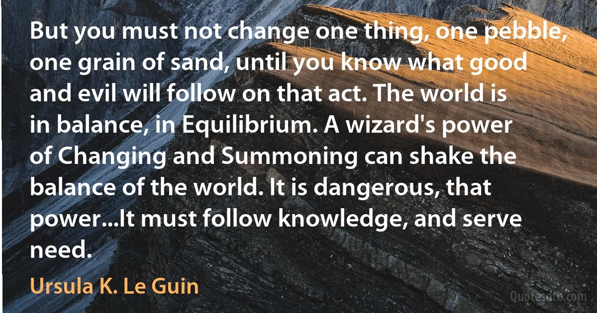 But you must not change one thing, one pebble, one grain of sand, until you know what good and evil will follow on that act. The world is in balance, in Equilibrium. A wizard's power of Changing and Summoning can shake the balance of the world. It is dangerous, that power...It must follow knowledge, and serve need. (Ursula K. Le Guin)