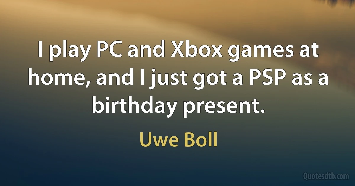 I play PC and Xbox games at home, and I just got a PSP as a birthday present. (Uwe Boll)