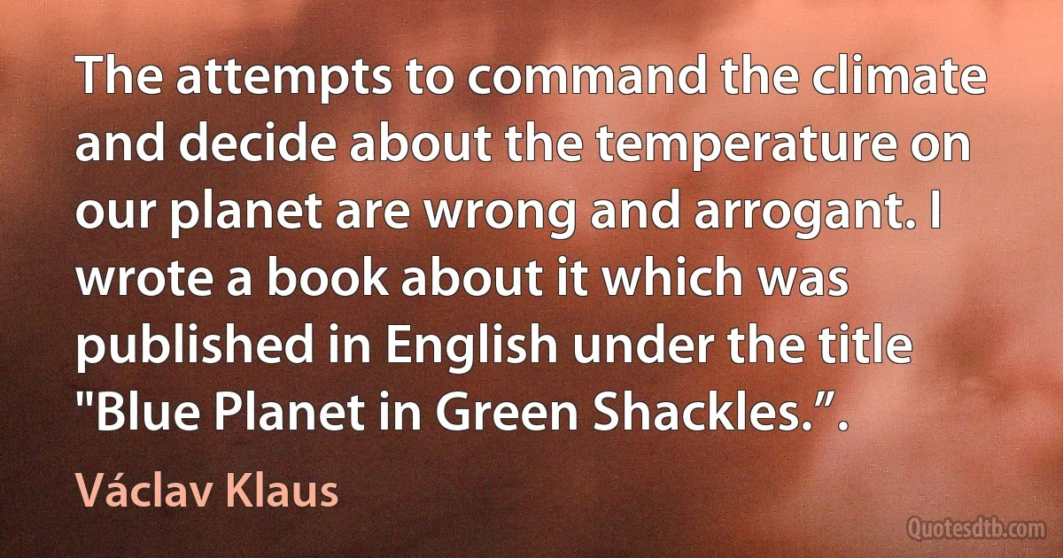 The attempts to command the climate and decide about the temperature on our planet are wrong and arrogant. I wrote a book about it which was published in English under the title "Blue Planet in Green Shackles.”. (Václav Klaus)