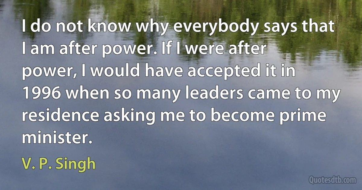 I do not know why everybody says that I am after power. If I were after power, I would have accepted it in 1996 when so many leaders came to my residence asking me to become prime minister. (V. P. Singh)