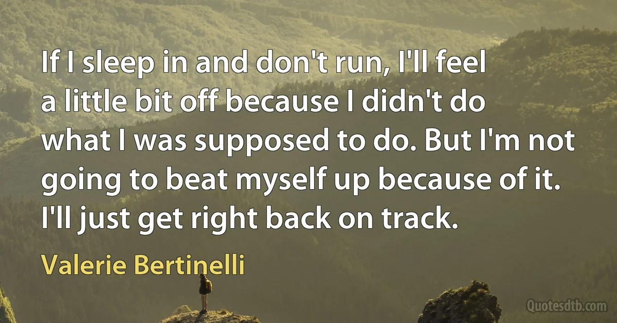 If I sleep in and don't run, I'll feel a little bit off because I didn't do what I was supposed to do. But I'm not going to beat myself up because of it. I'll just get right back on track. (Valerie Bertinelli)