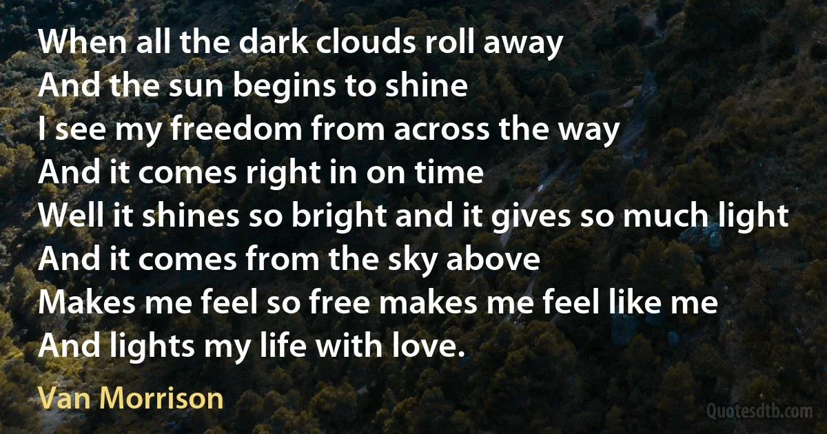 When all the dark clouds roll away
And the sun begins to shine
I see my freedom from across the way
And it comes right in on time
Well it shines so bright and it gives so much light
And it comes from the sky above
Makes me feel so free makes me feel like me
And lights my life with love. (Van Morrison)