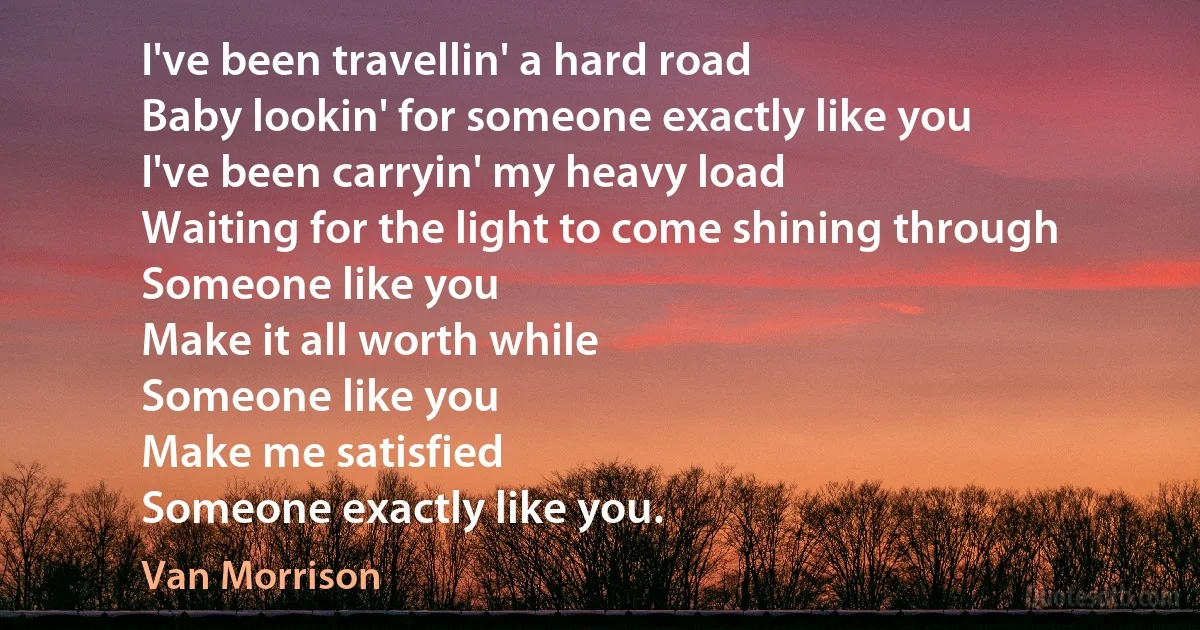 I've been travellin' a hard road
Baby lookin' for someone exactly like you
I've been carryin' my heavy load
Waiting for the light to come shining through
Someone like you
Make it all worth while
Someone like you
Make me satisfied
Someone exactly like you. (Van Morrison)