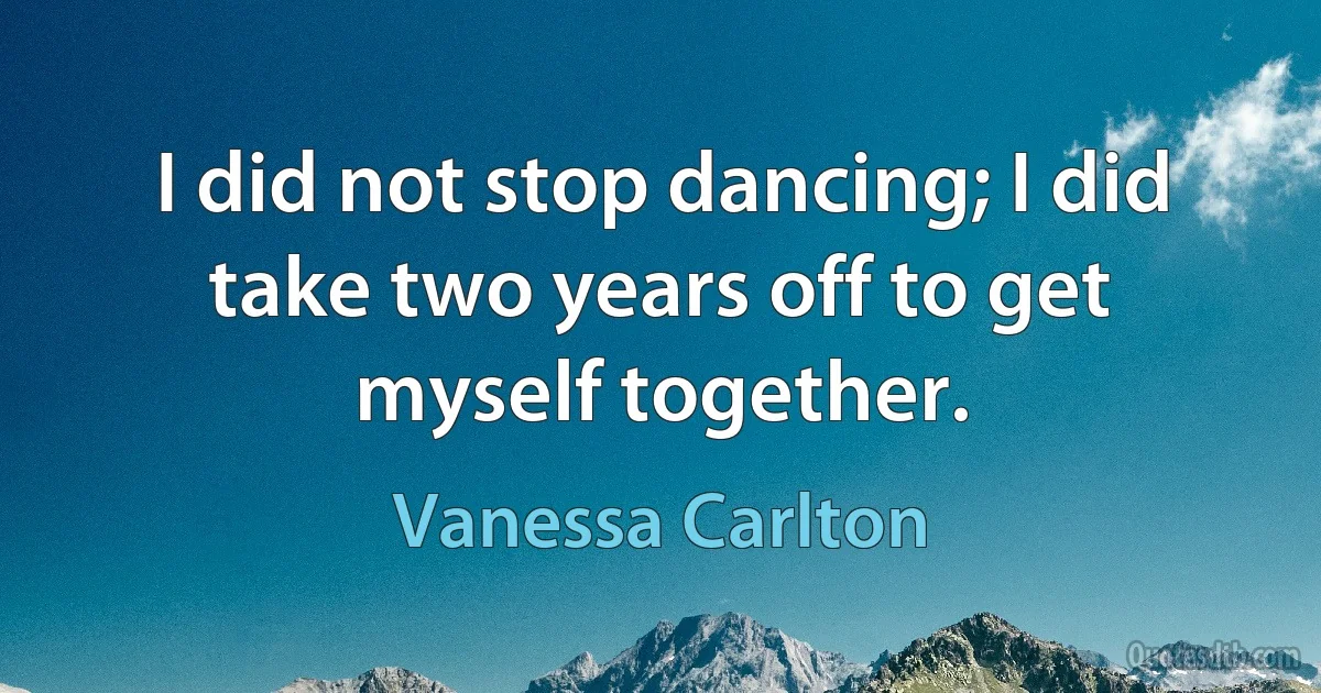 I did not stop dancing; I did take two years off to get myself together. (Vanessa Carlton)