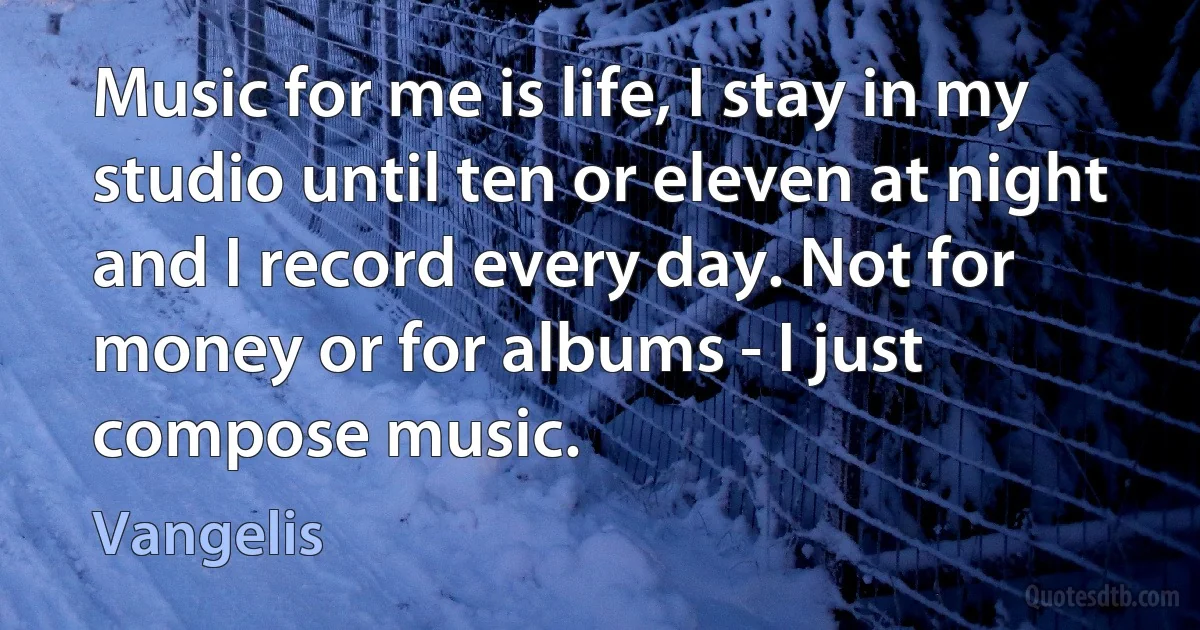 Music for me is life, I stay in my studio until ten or eleven at night and I record every day. Not for money or for albums - I just compose music. (Vangelis)