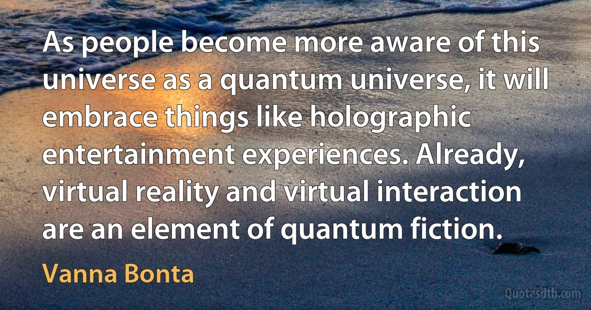 As people become more aware of this universe as a quantum universe, it will embrace things like holographic entertainment experiences. Already, virtual reality and virtual interaction are an element of quantum fiction. (Vanna Bonta)