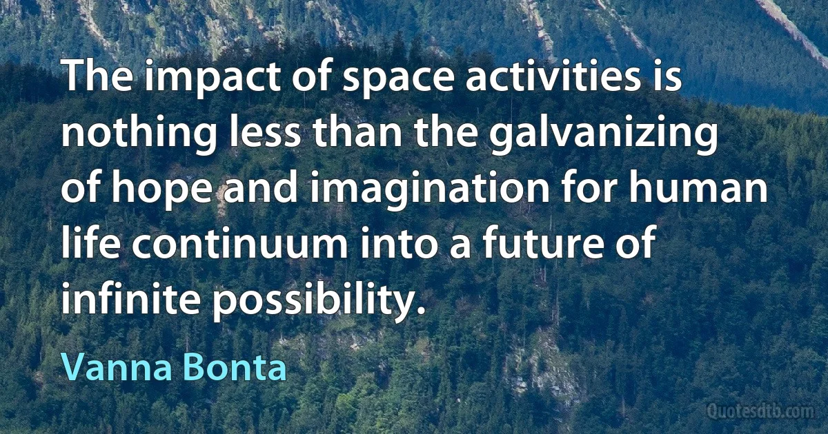 The impact of space activities is nothing less than the galvanizing of hope and imagination for human life continuum into a future of infinite possibility. (Vanna Bonta)