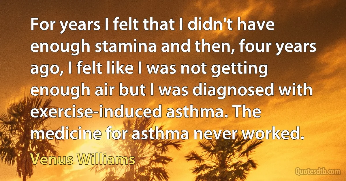 For years I felt that I didn't have enough stamina and then, four years ago, I felt like I was not getting enough air but I was diagnosed with exercise-induced asthma. The medicine for asthma never worked. (Venus Williams)