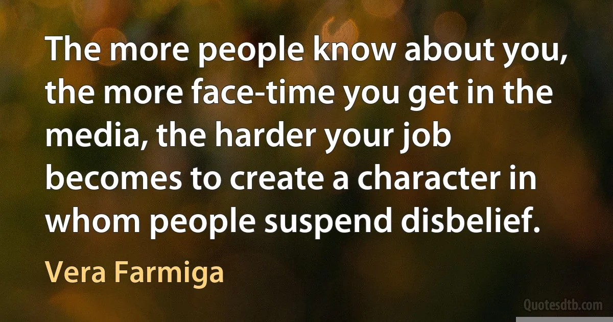 The more people know about you, the more face-time you get in the media, the harder your job becomes to create a character in whom people suspend disbelief. (Vera Farmiga)