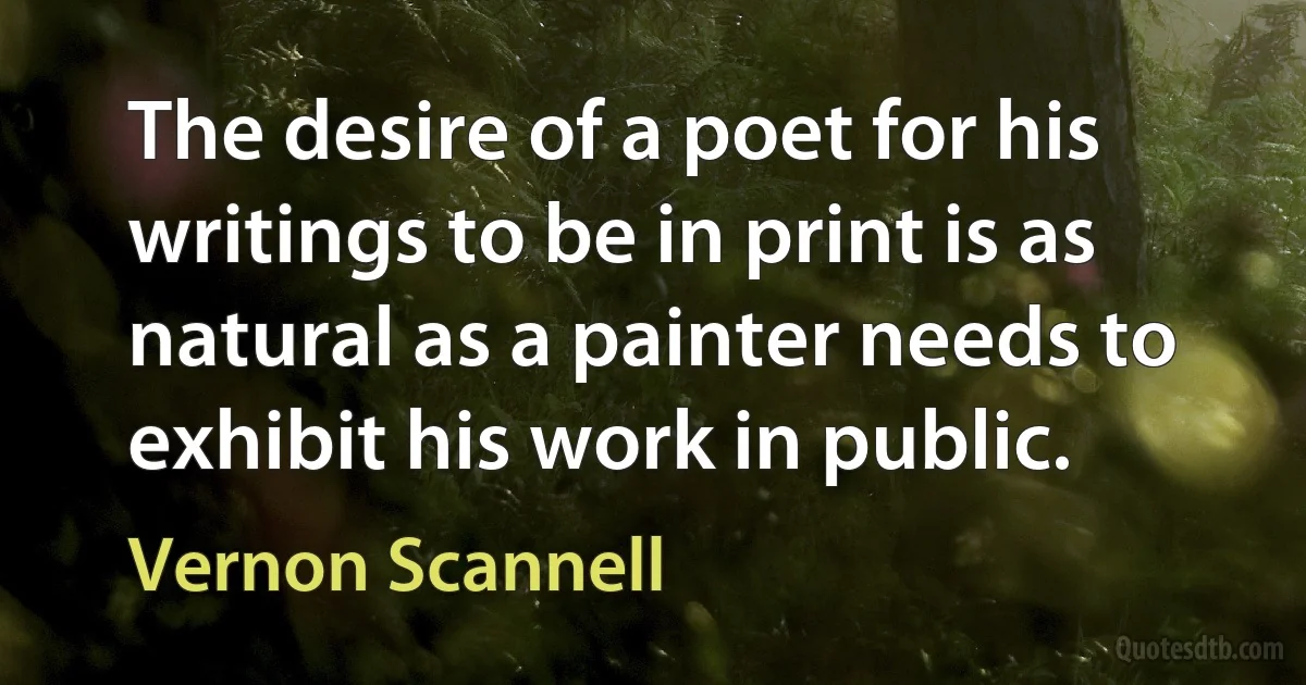 The desire of a poet for his writings to be in print is as natural as a painter needs to exhibit his work in public. (Vernon Scannell)