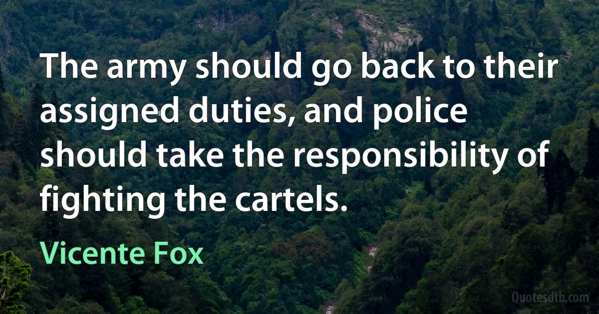 The army should go back to their assigned duties, and police should take the responsibility of fighting the cartels. (Vicente Fox)