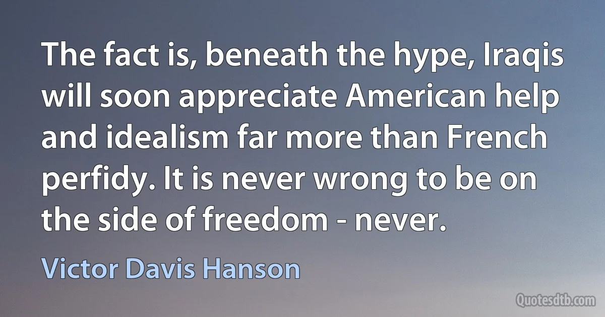 The fact is, beneath the hype, Iraqis will soon appreciate American help and idealism far more than French perfidy. It is never wrong to be on the side of freedom - never. (Victor Davis Hanson)