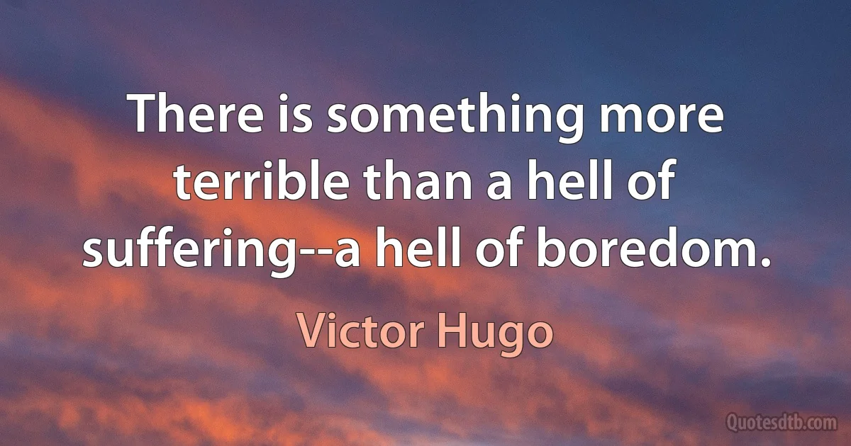 There is something more terrible than a hell of suffering--a hell of boredom. (Victor Hugo)